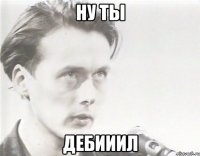 ну ты дебииил