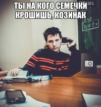 Ты на кого семечки крошишь, козинак 