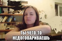  ты чего-то недоговариваешь