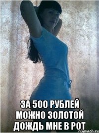  ЗА 500 РУБЛЕЙ МОЖНО ЗОЛОТОЙ ДОЖДЬ МНЕ В РОТ