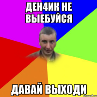 ден4ик не выебуйся давай выходи