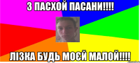 З пасхой пасани!!!! Лізка будь моєй малой!!!!