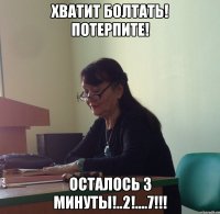Хватит болтать! Потерпите! Осталось 3 минуты!..2!....7!!!