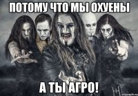 Потому что мы охуены А ты агро!