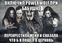 включил POWERWOLF при бабушке перекрестила меня и сказала что б я пошёл в церковь