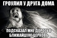 Гроулил у друга дома Подсказал мне дорогу в ближайшую церковь