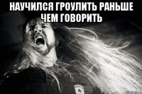 Научился гроулить раньше чем говорить 