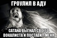 Гроулил в аду Сатана выгнал своего вокалиста и поставил меня