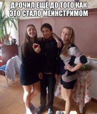 Дрочил ещё до того как это стало мейнстримом 