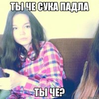 Ты че сука падла ты че?