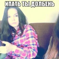 Ипать ты долбень 