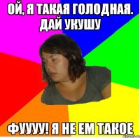 Ой, я такая голодная. Дай укушу фуууу! я не ем такое