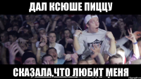 дал ксюше пиццу сказала,что любит меня