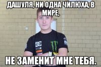 Дашуля, ни одна чилюха, в мире, Не заменит мне тебя.