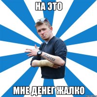на это мне денег жалко