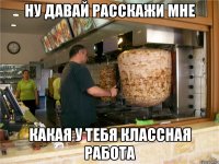 Ну давай расскажи мне какая у тебя классная работа