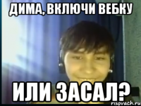 Дима, включи вебку Или засал?