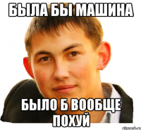 была бы машина было б вообще похуй