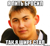 я пить бросил так я шире стал