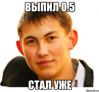 выпил 0.5 стал уже