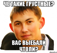 че такие грустные? вас выебали чтоли?