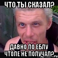 Что ты сказал? Давно по еблу чтоле не получал?