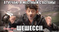 Атуечаю, я местный с астаны ...шешессіі...