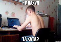 НУ нАХУЯ та хата?