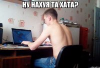 НУ нАХУЯ та хата? 