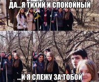да...я тихий и спокойный ...и я слежу за тобой