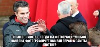  то самое чувство, когда ты фотографируешься с кантона, фотографирует вас ван перси, а сам ты - бюттнер