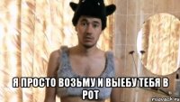  Я просто возьму и выебу тебя в рот