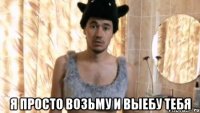  Я просто возьму и выебу тебя