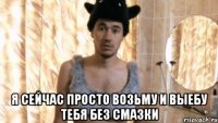  Я сейчас просто возьму и выебу тебя без смазки