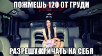 пожмешь 120 от груди разрешу кричать на себя