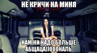 не кричи на миня нам ни надо больше абщаца))000наль