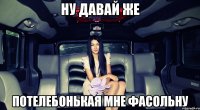 ну давай же потелебонькая мне фасольну