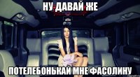 ну давай же потелебонькай мне фасолину