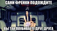сани френки подождите вы так поубиваете друг друга