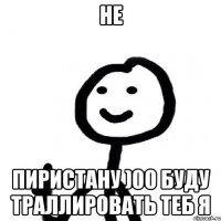 не пиристану )00 буду траллировать теб я