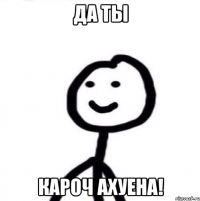 ДА ТЫ КАРОЧ АХУЕНА!