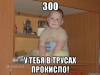 300 У тебя в трусах прокисло!