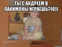 Ты с андреем в пакимоны играешь?)0)) 