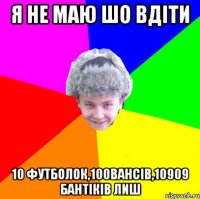 я не маю шо вдіти 10 футболок,100вансів,10909 бантіків лиш