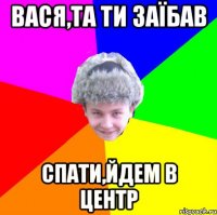 вася,та ти заїбав спати,йдем в центр
