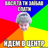 вася,та ти заїбав спати йдем в центр