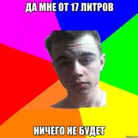 Да мне от 17 литров ничего не будет