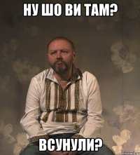 Ну шо ви там? Всунули?