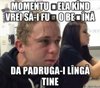 Momentu șela kînd vrei să-i fuț o beșînă da padruga-i lîngă tine