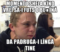 Momentu shela kînd vrei să-i futs o beșînă da padruga-i lîngă tine
